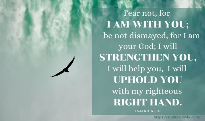 Fear not, for I am with you; be not dismayed, for I am your God; I will strengthen you, I will help you, I will uphold you with my righteous right hand. Isaiah 41:10