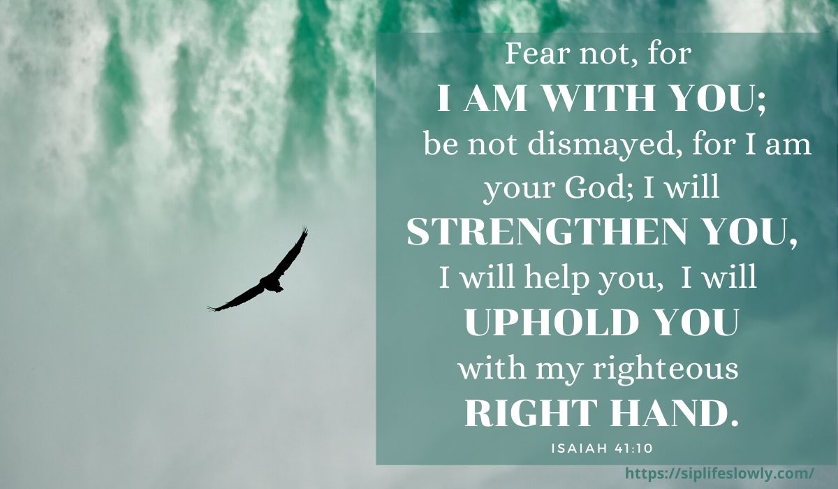 Fear not, for I am with you; be not dismayed, for I am your God; I will strengthen you, I will help you, I will uphold you with my righteous right hand. Isaiah 41:10