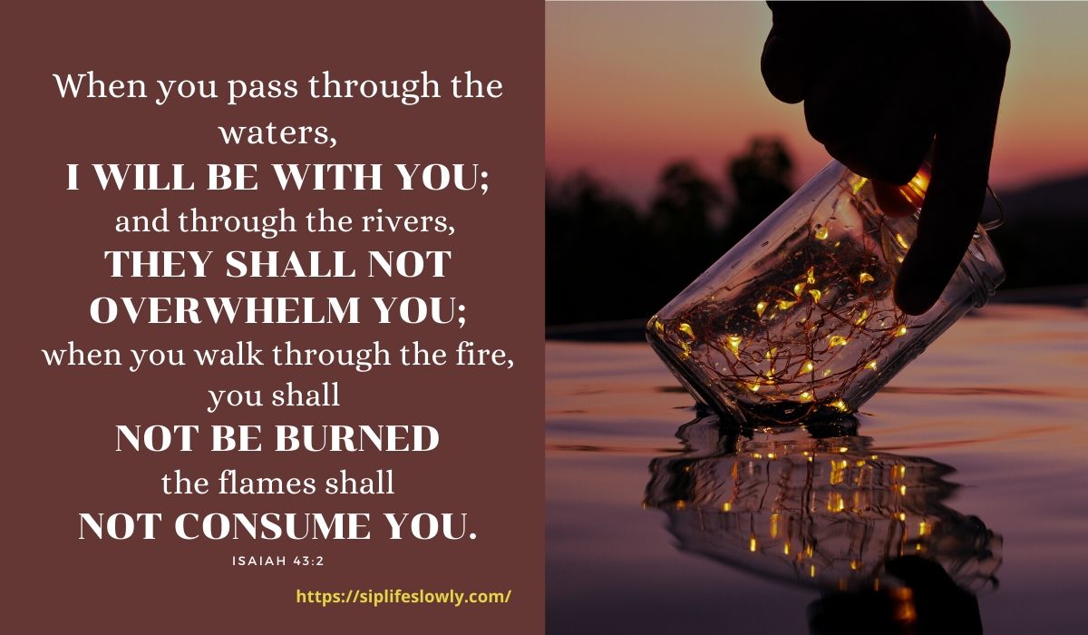 Isaiah 43:2 When you pass through the waters, I will be with you; and through the rivers, they shall not overwhelm you; when you walk through fire you shall not be burned, and the flame shall not consume you.