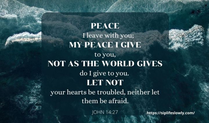 John 14:27 Peace I leave with you; my peace I give to you. Not as the world gives do I give to you. Let not your hearts be troubled, neither let them be afraid.